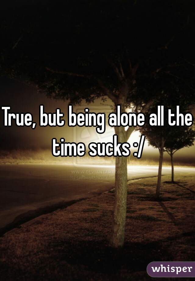 True, but being alone all the time sucks :/