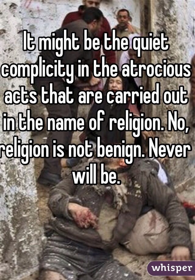 It might be the quiet complicity in the atrocious acts that are carried out in the name of religion. No, religion is not benign. Never will be. 