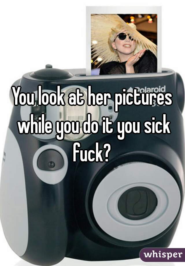 You look at her pictures while you do it you sick fuck? 