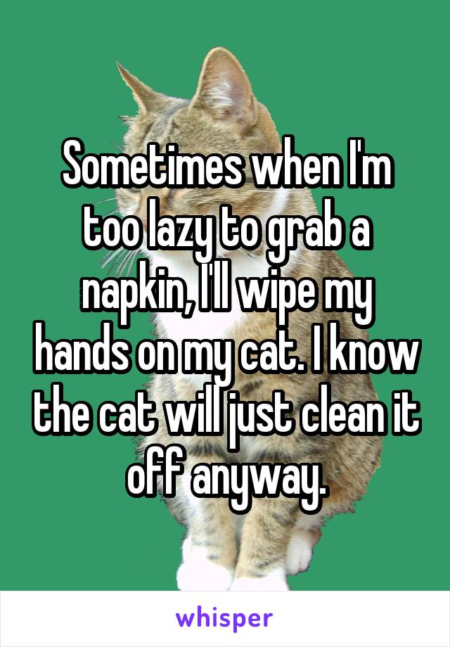 Sometimes when I'm too lazy to grab a napkin, I'll wipe my hands on my cat. I know the cat will just clean it off anyway.