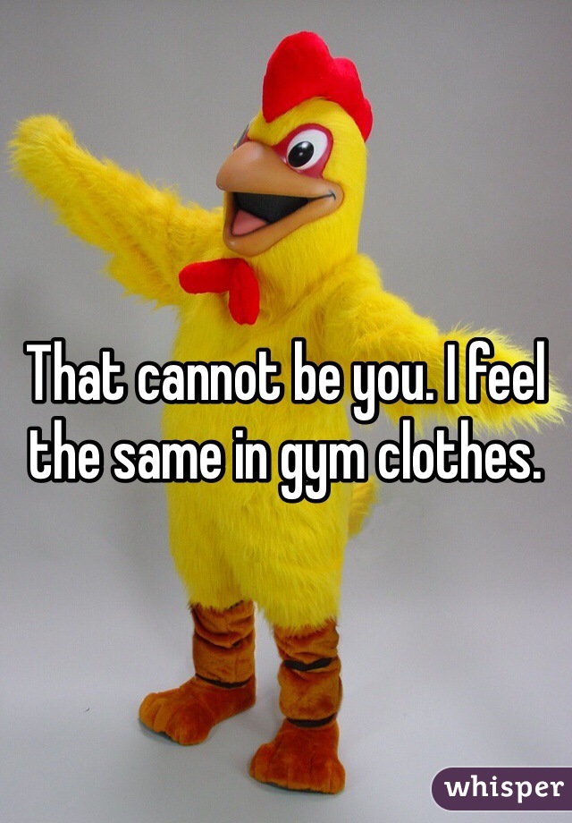 That cannot be you. I feel the same in gym clothes.