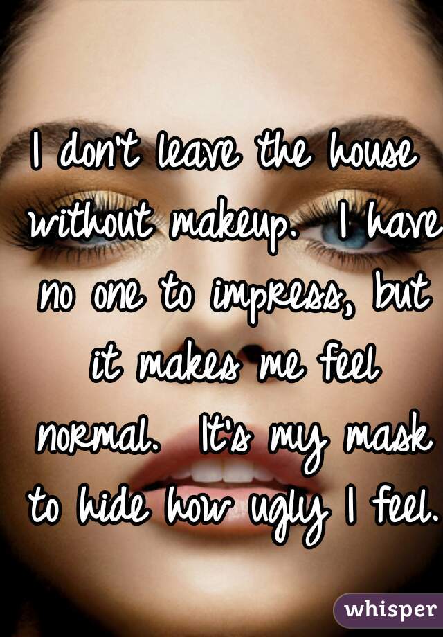 I don't leave the house without makeup.  I have no one to impress, but it makes me feel normal.  It's my mask to hide how ugly I feel.