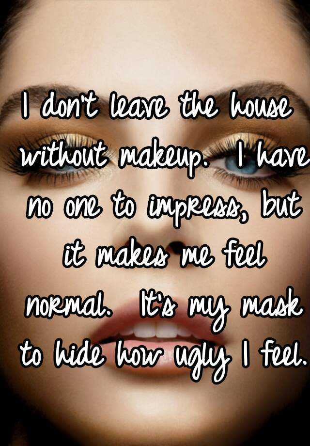 I don't leave the house without makeup.  I have no one to impress, but it makes me feel normal.  It's my mask to hide how ugly I feel.