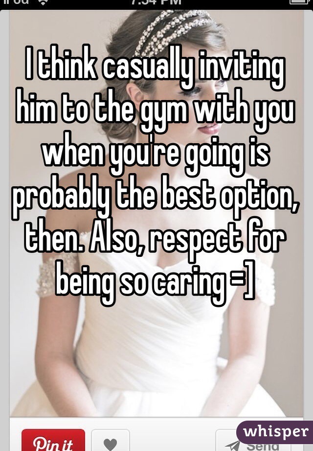 I think casually inviting him to the gym with you when you're going is probably the best option, then. Also, respect for being so caring =]