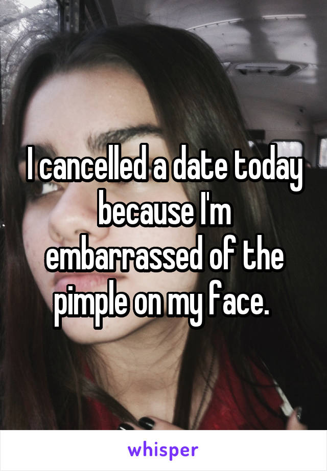 I cancelled a date today because I'm embarrassed of the pimple on my face. 