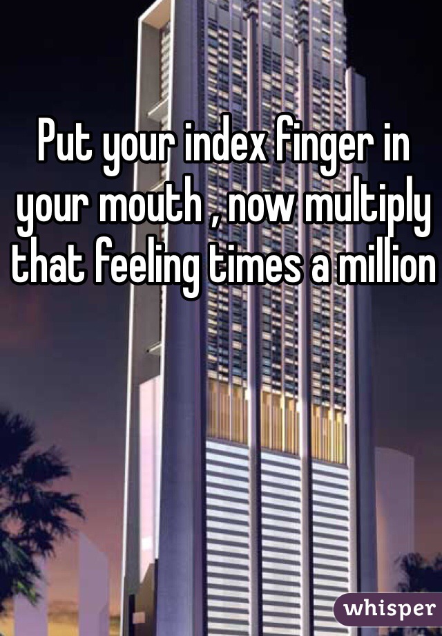 Put your index finger in your mouth , now multiply that feeling times a million 
