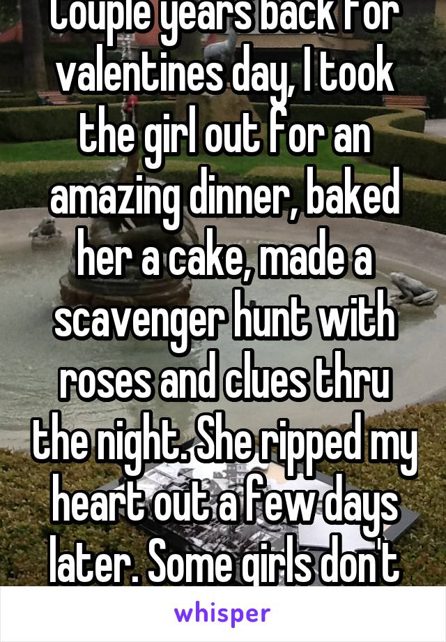 Couple years back for valentines day, I took the girl out for an amazing dinner, baked her a cake, made a scavenger hunt with roses and clues thru the night. She ripped my heart out a few days later. Some girls don't care about others