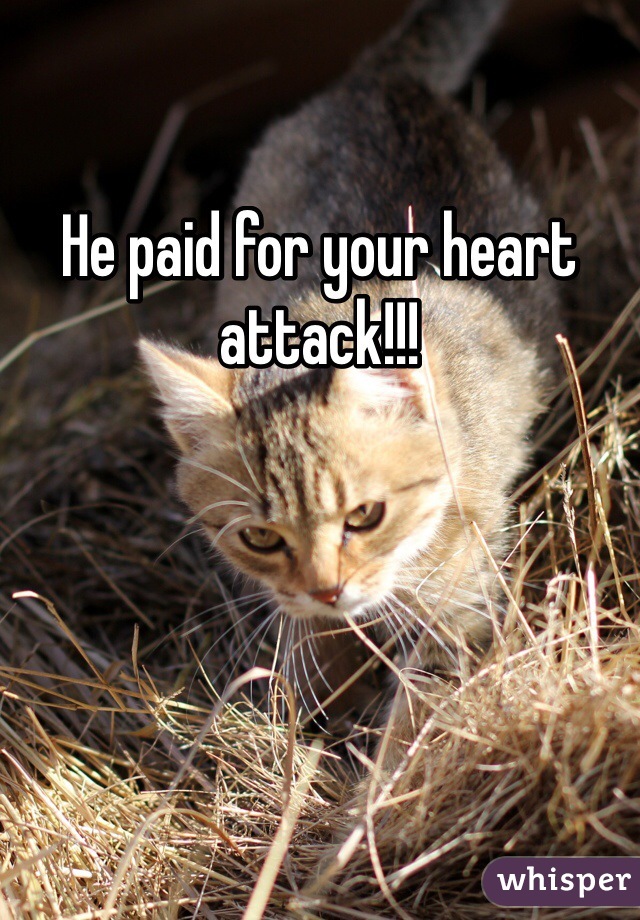 He paid for your heart attack!!!