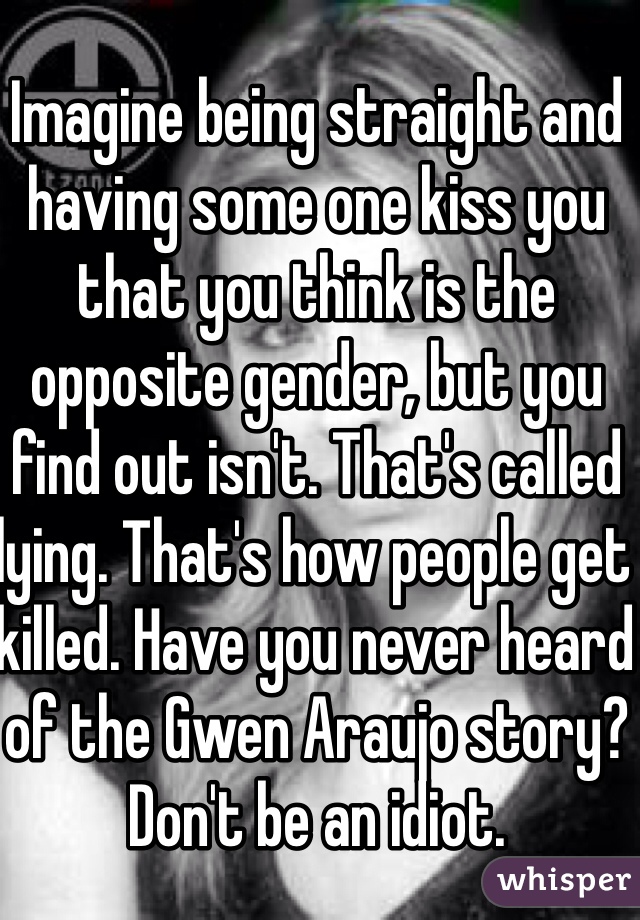 Imagine being straight and having some one kiss you that you think is the opposite gender, but you find out isn't. That's called lying. That's how people get killed. Have you never heard of the Gwen Araujo story? Don't be an idiot. 