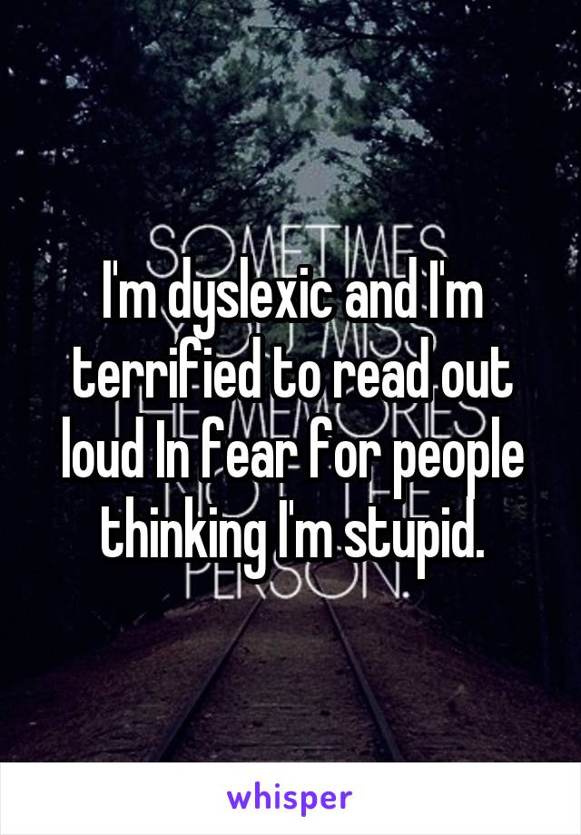 I'm dyslexic and I'm terrified to read out loud In fear for people thinking I'm stupid.