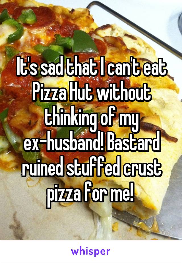 It's sad that I can't eat Pizza Hut without thinking of my ex-husband! Bastard ruined stuffed crust pizza for me! 