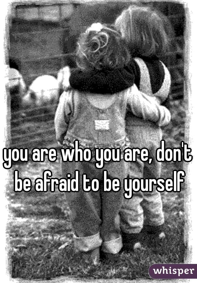 you are who you are, don't be afraid to be yourself