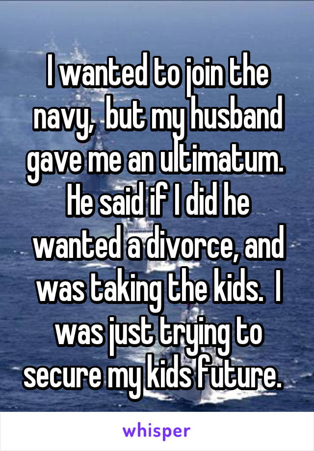 I wanted to join the navy,  but my husband gave me an ultimatum.  He said if I did he wanted a divorce, and was taking the kids.  I was just trying to secure my kids future.  