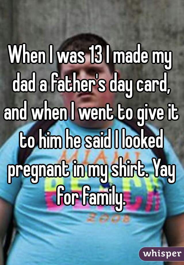 When I was 13 I made my dad a father's day card, and when I went to give it to him he said I looked pregnant in my shirt. Yay for family.