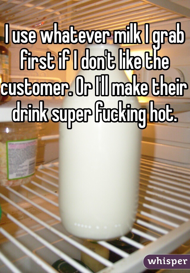 I use whatever milk I grab first if I don't like the customer. Or I'll make their drink super fucking hot. 