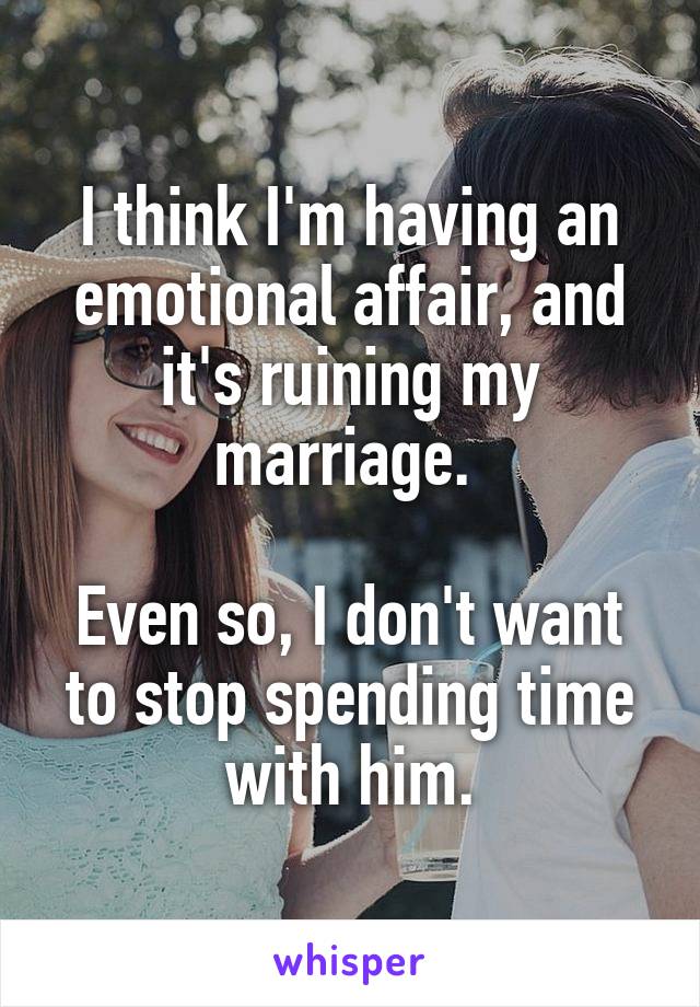 I think I'm having an emotional affair, and it's ruining my marriage. 

Even so, I don't want to stop spending time with him.
