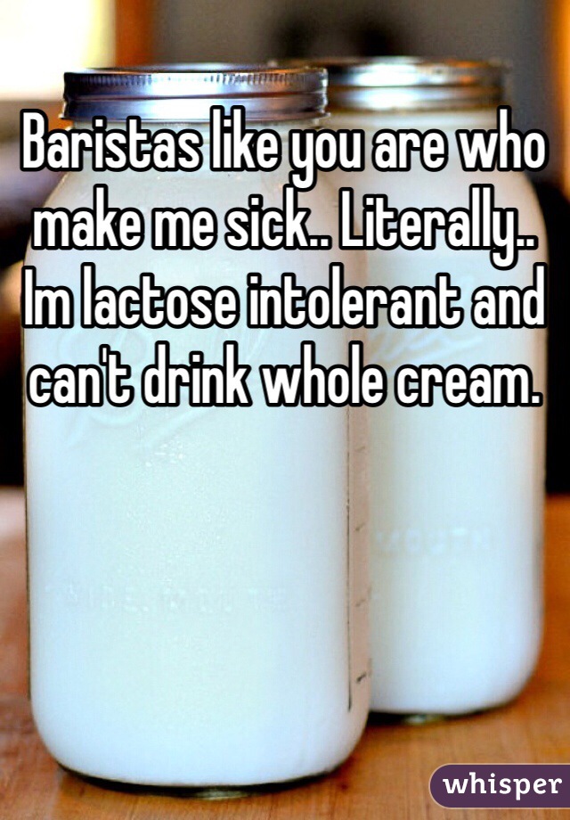 Baristas like you are who make me sick.. Literally.. Im lactose intolerant and can't drink whole cream. 