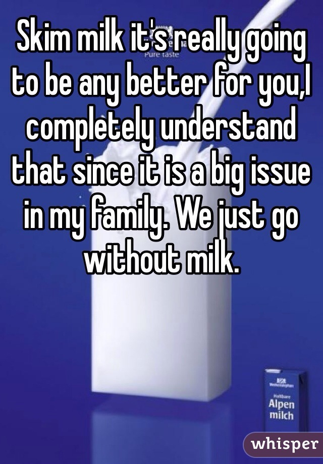 Skim milk it's really going to be any better for you,I completely understand that since it is a big issue in my family. We just go without milk.