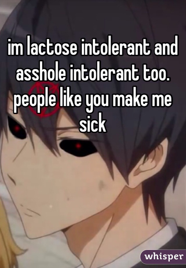 im lactose intolerant and asshole intolerant too. people like you make me sick