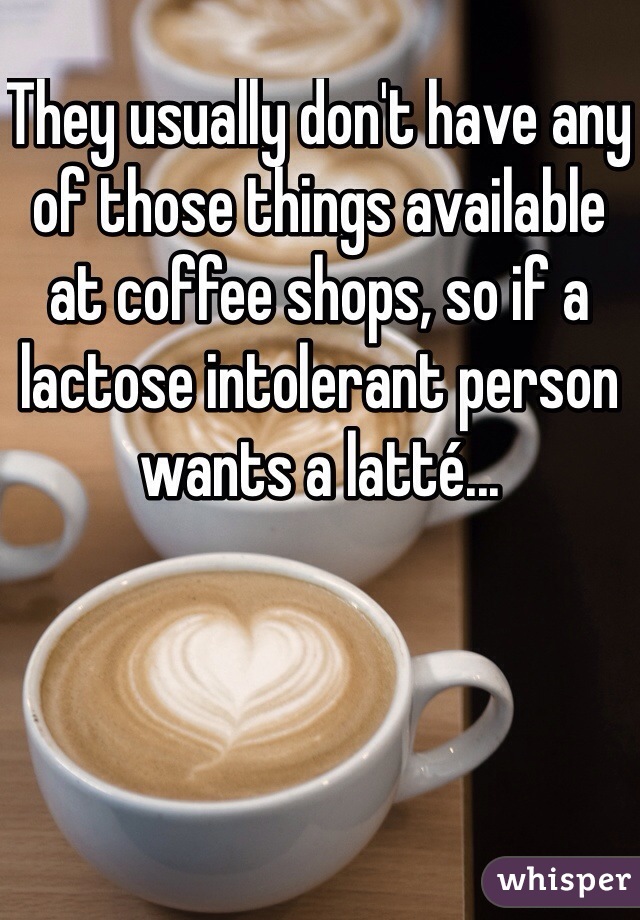 They usually don't have any of those things available at coffee shops, so if a lactose intolerant person wants a latté...