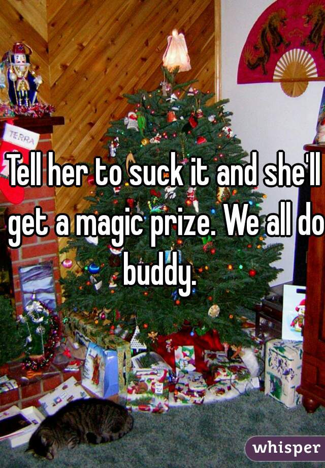 Tell her to suck it and she'll get a magic prize. We all do buddy.  