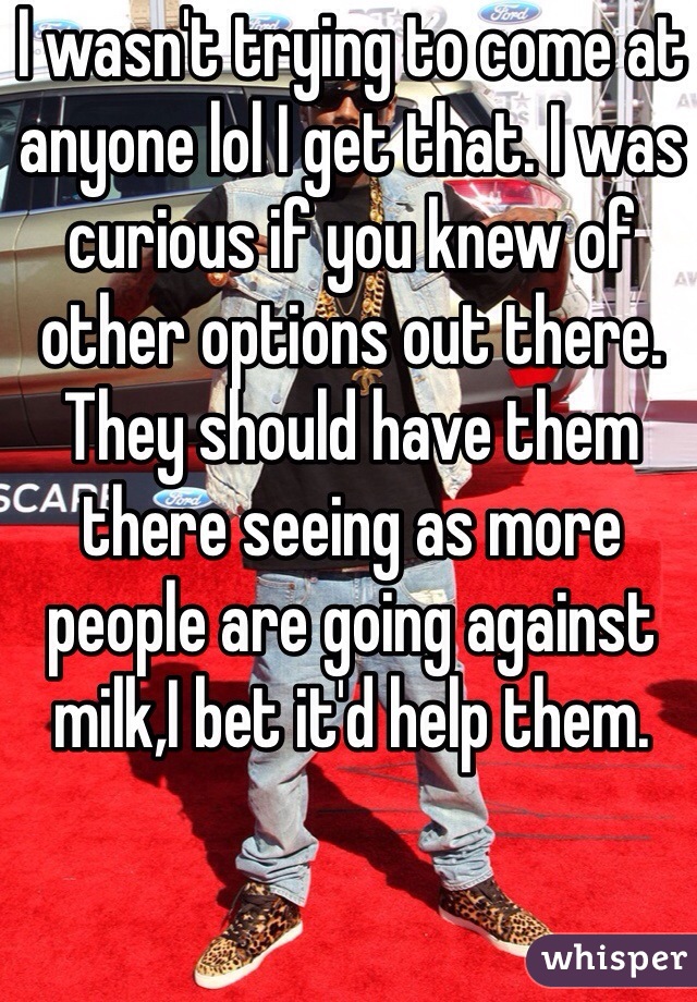 I wasn't trying to come at anyone lol I get that. I was curious if you knew of other options out there. They should have them there seeing as more people are going against milk,I bet it'd help them. 