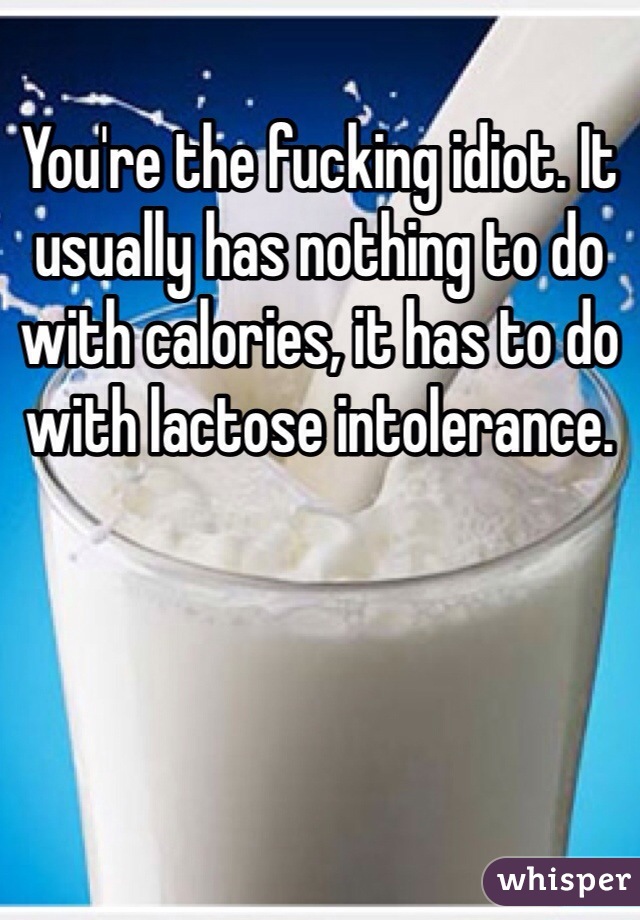 You're the fucking idiot. It usually has nothing to do with calories, it has to do with lactose intolerance.