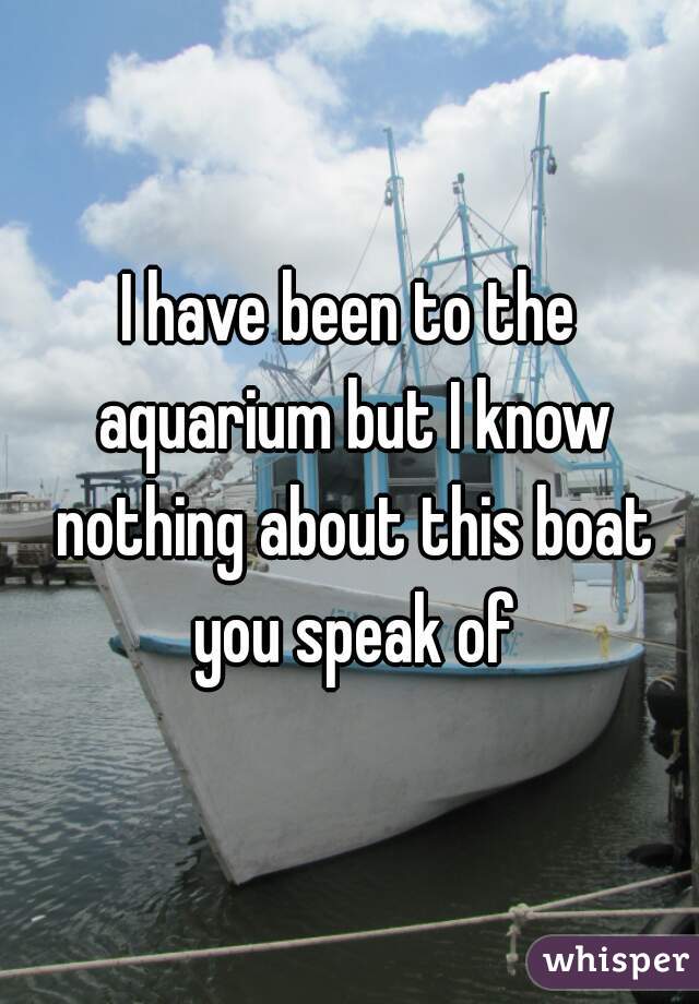 I have been to the aquarium but I know nothing about this boat you speak of