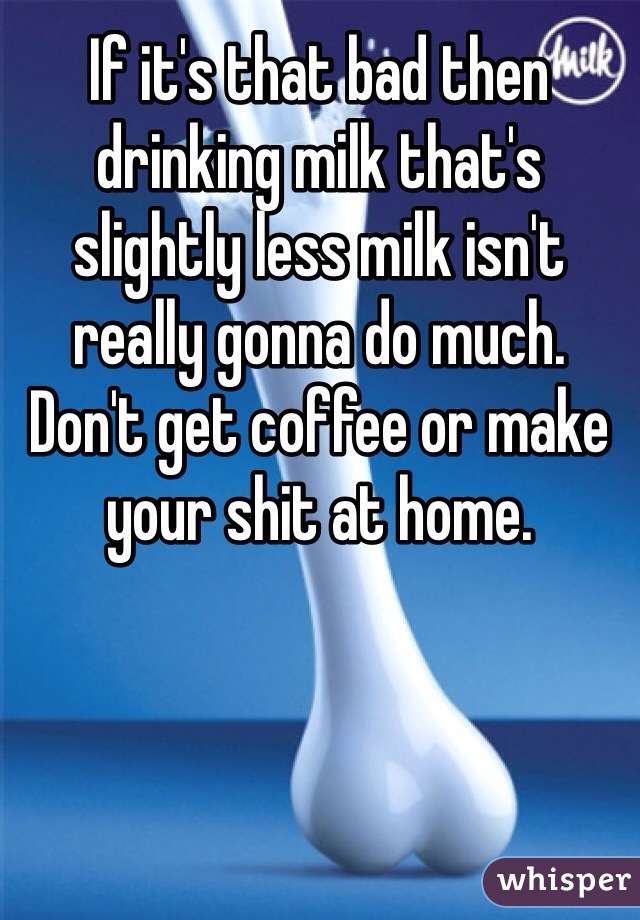 If it's that bad then drinking milk that's slightly less milk isn't really gonna do much. Don't get coffee or make your shit at home. 