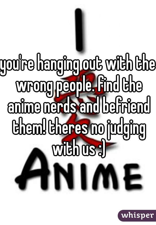 you're hanging out with the wrong people. find the anime nerds and befriend them! theres no judging with us :)