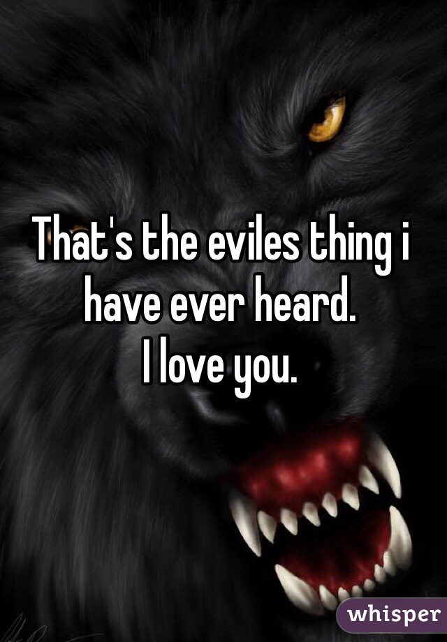 That's the eviles thing i have ever heard.
I love you.