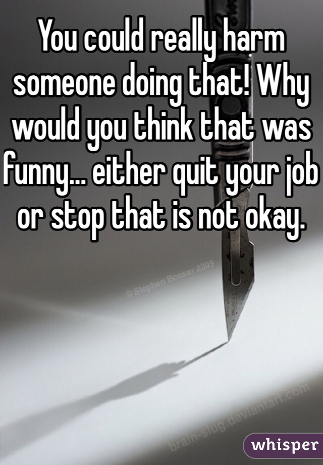 You could really harm someone doing that! Why would you think that was funny… either quit your job or stop that is not okay.