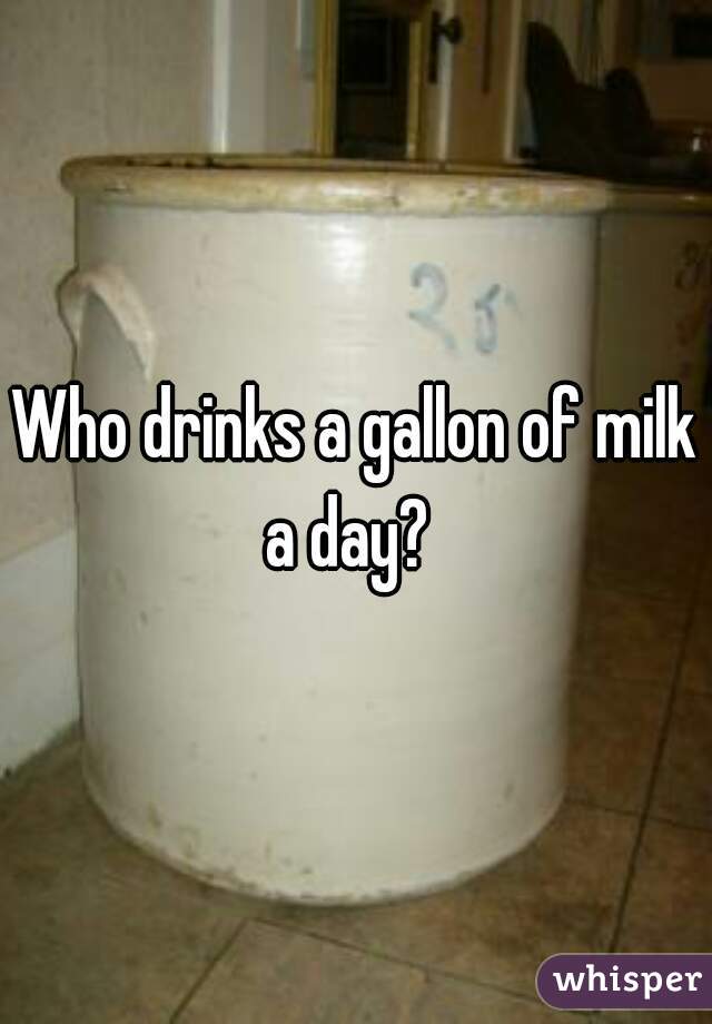 Who drinks a gallon of milk a day?  