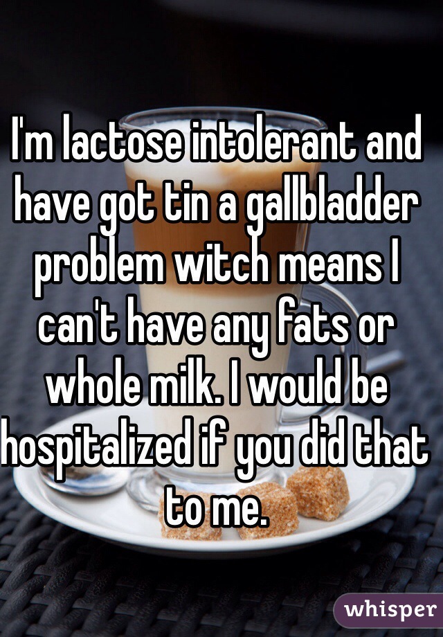 I'm lactose intolerant and have got tin a gallbladder problem witch means I can't have any fats or whole milk. I would be hospitalized if you did that to me.    