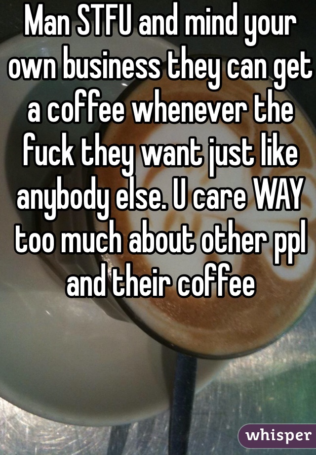 Man STFU and mind your own business they can get a coffee whenever the fuck they want just like anybody else. U care WAY too much about other ppl and their coffee