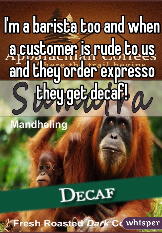 I'm a barista too and when a customer is rude to us and they order expresso they get decaf!