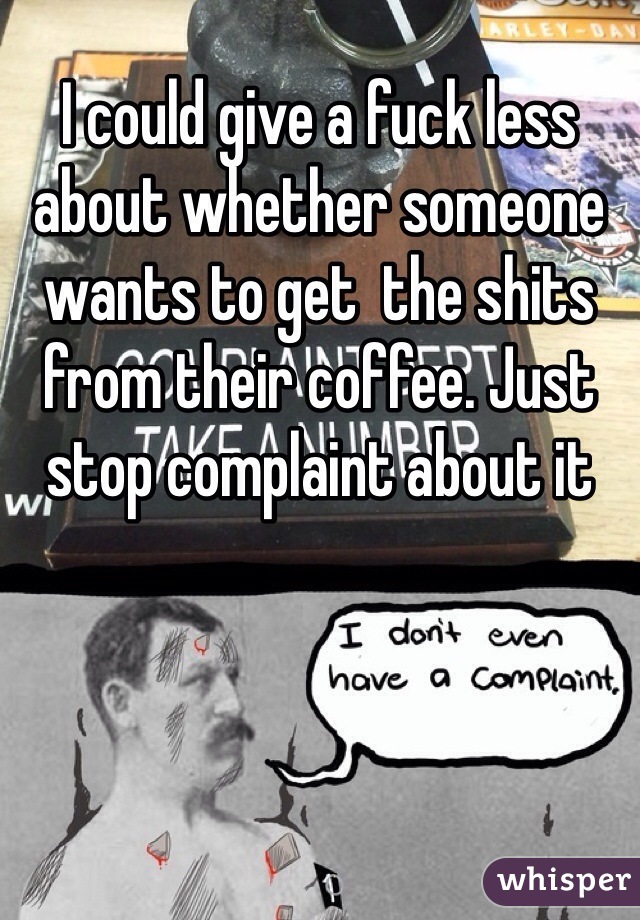 I could give a fuck less about whether someone wants to get  the shits from their coffee. Just stop complaint about it