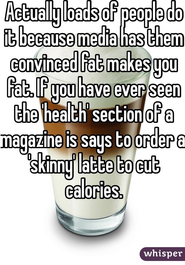 Actually loads of people do it because media has them convinced fat makes you fat. If you have ever seen the 'health' section of a magazine is says to order a 'skinny' latte to cut calories. 