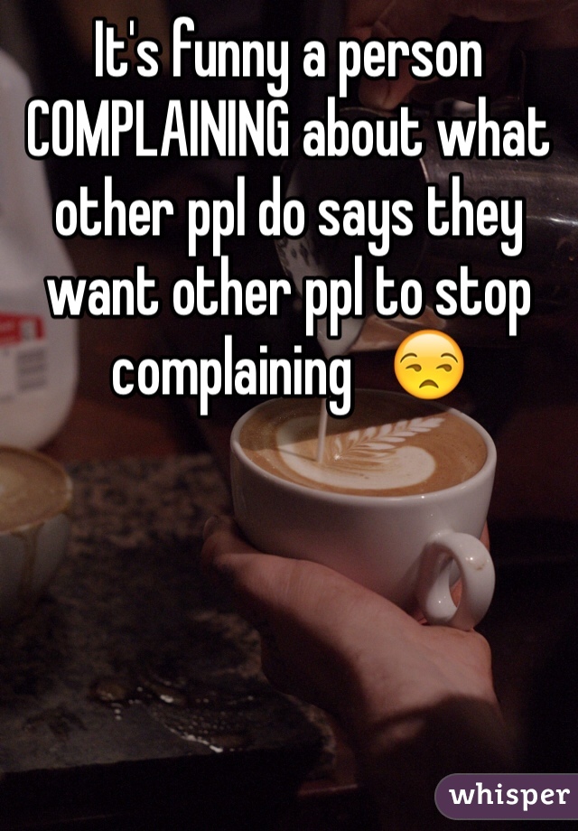 It's funny a person COMPLAINING about what other ppl do says they want other ppl to stop complaining   😒