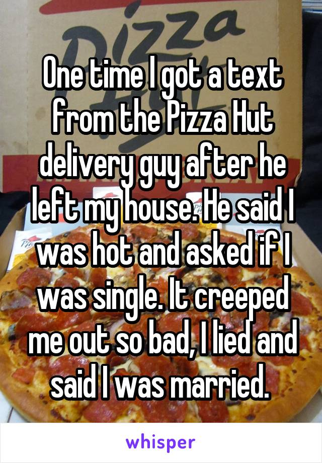 One time I got a text from the Pizza Hut delivery guy after he left my house. He said I was hot and asked if I was single. It creeped me out so bad, I lied and said I was married. 
