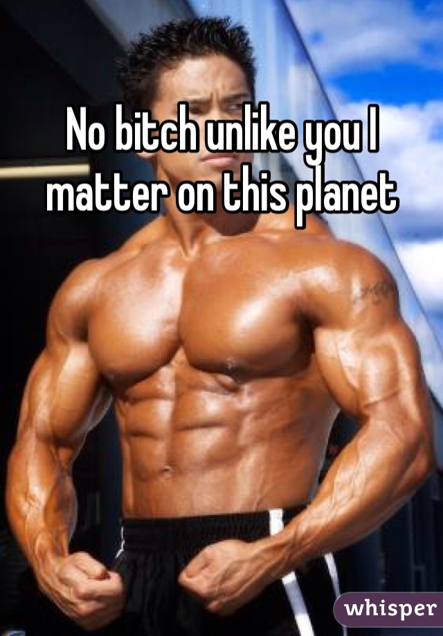 No bitch unlike you I matter on this planet 