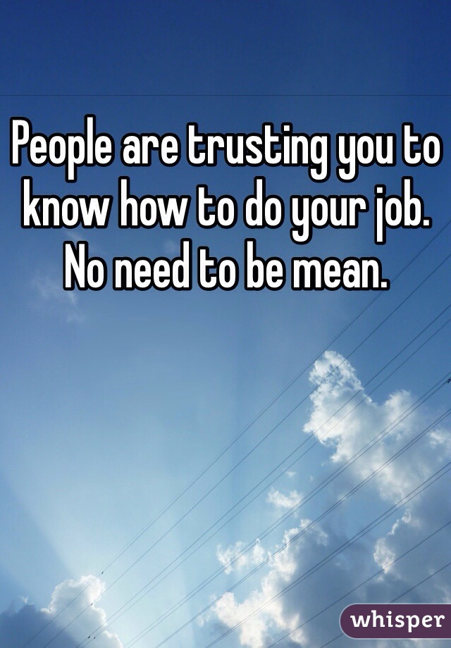 People are trusting you to know how to do your job. No need to be mean. 