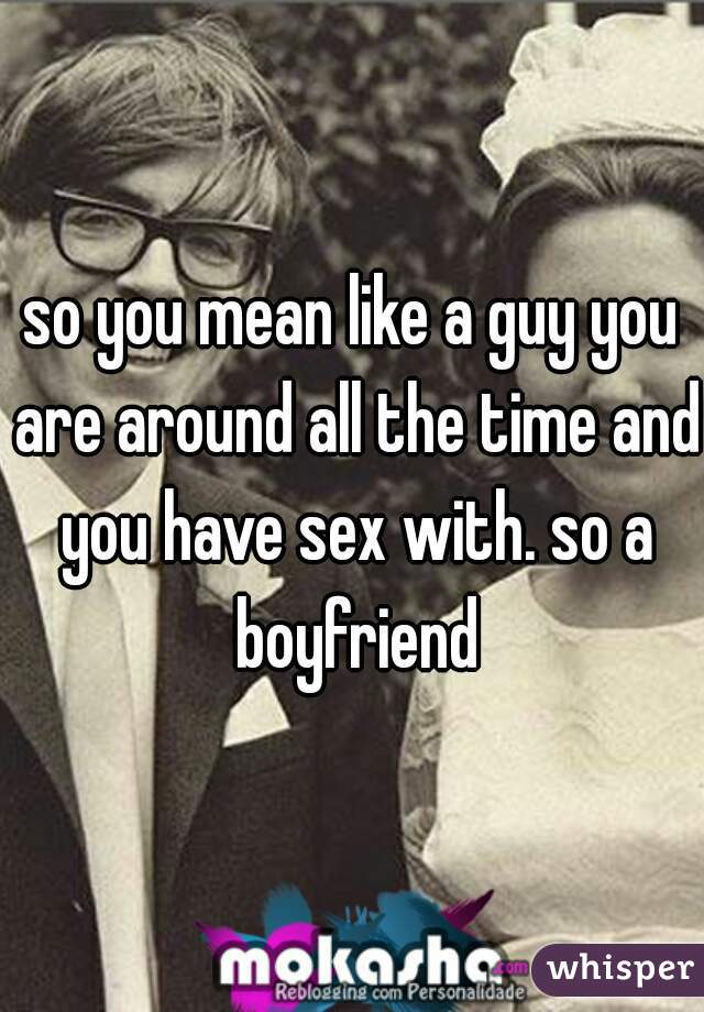 so you mean like a guy you are around all the time and you have sex with. so a boyfriend