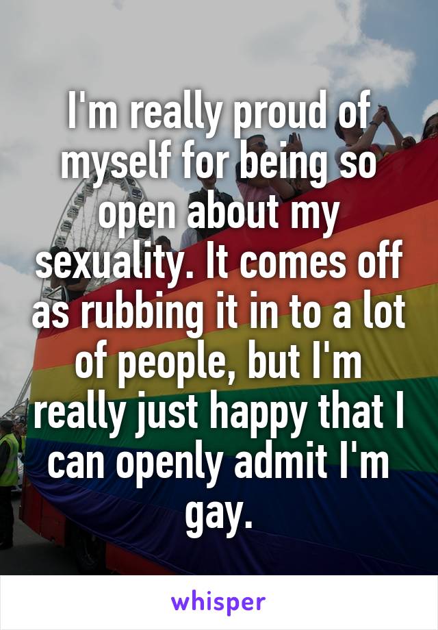 I'm really proud of myself for being so open about my sexuality. It comes off as rubbing it in to a lot of people, but I'm really just happy that I can openly admit I'm gay.