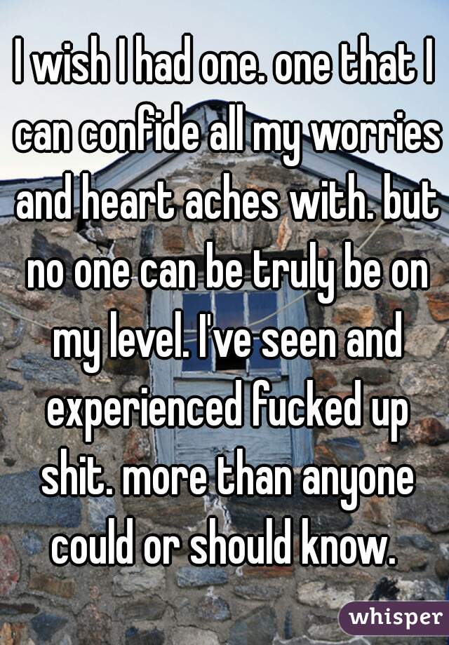 I wish I had one. one that I can confide all my worries and heart aches with. but no one can be truly be on my level. I've seen and experienced fucked up shit. more than anyone could or should know. 