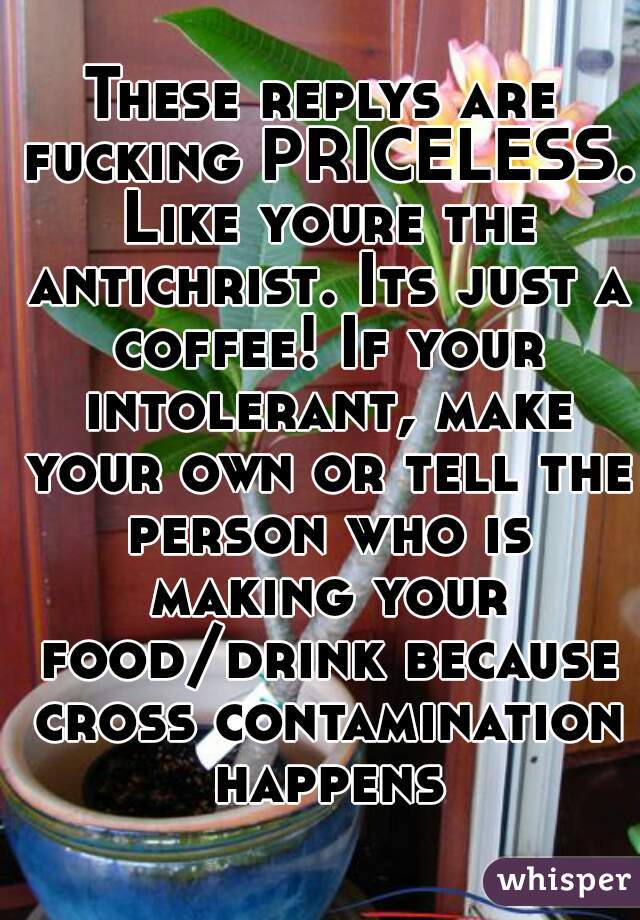 These replys are fucking PRICELESS. Like youre the antichrist. Its just a coffee! If your intolerant, make your own or tell the person who is making your food/drink because cross contamination happens