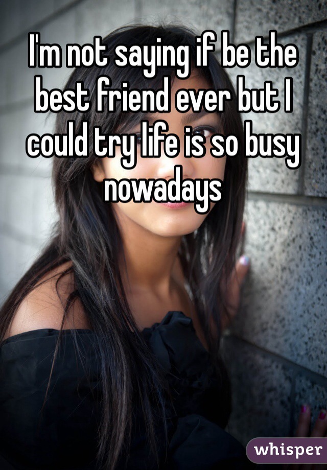 I'm not saying if be the best friend ever but I could try life is so busy nowadays