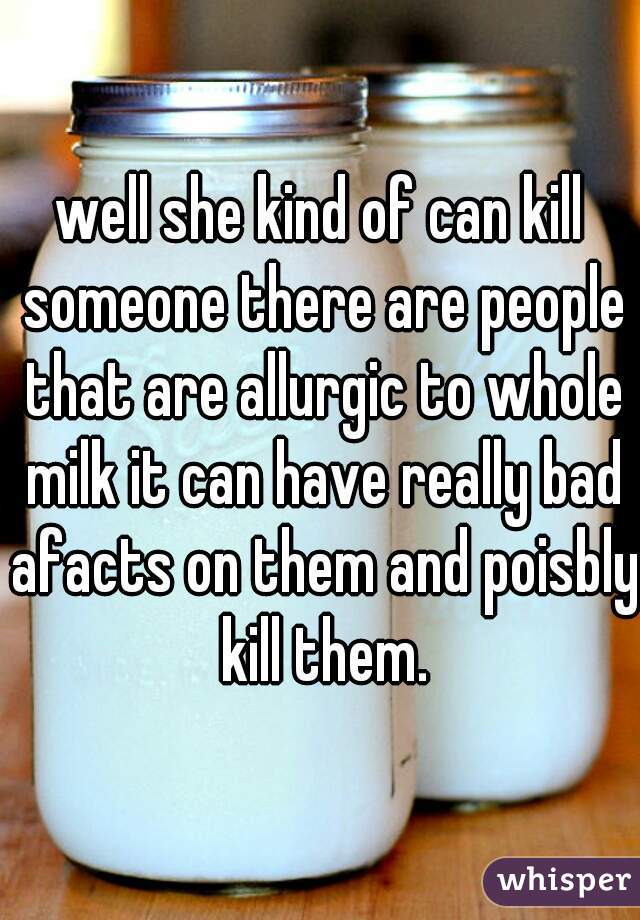 well she kind of can kill someone there are people that are allurgic to whole milk it can have really bad afacts on them and poisbly kill them.