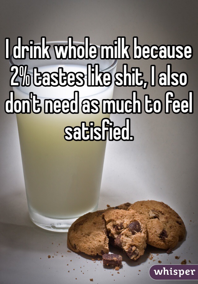 I drink whole milk because 2% tastes like shit, I also don't need as much to feel satisfied.