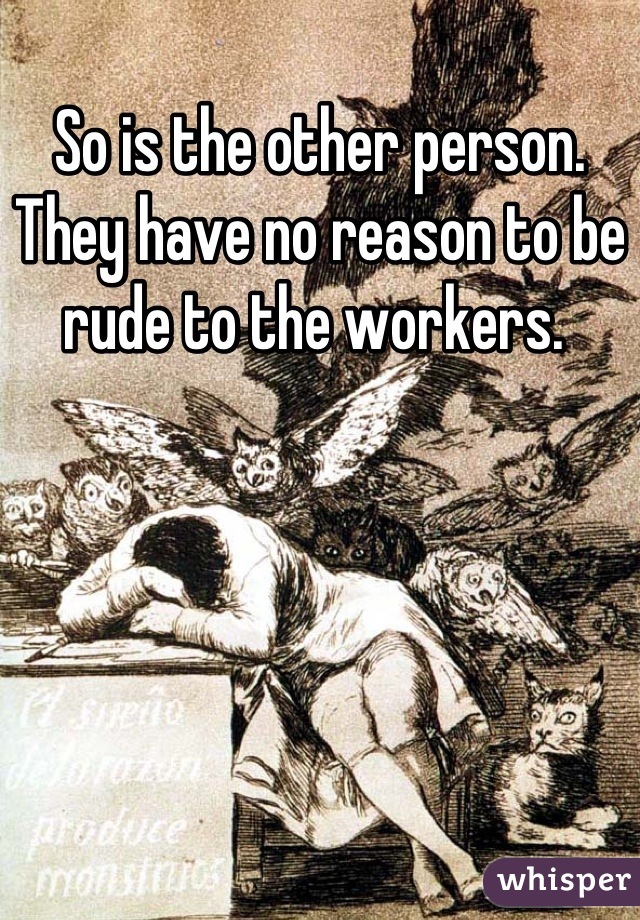 So is the other person. They have no reason to be rude to the workers. 